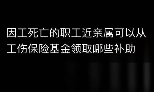 因工死亡的职工近亲属可以从工伤保险基金领取哪些补助