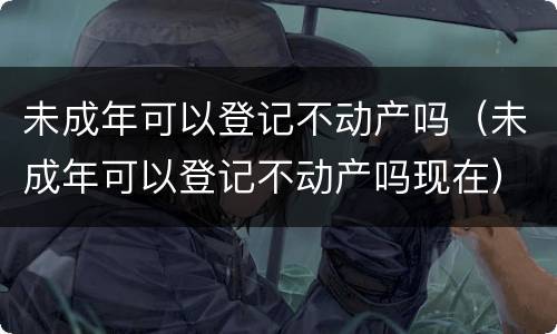 未成年可以登记不动产吗（未成年可以登记不动产吗现在）