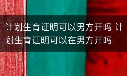 计划生育证明可以男方开吗 计划生育证明可以在男方开吗