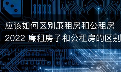 应该如何区别廉租房和公租房2022 廉租房子和公租房的区别