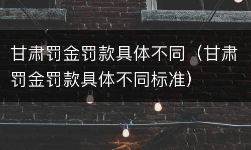甘肃罚金罚款具体不同（甘肃罚金罚款具体不同标准）