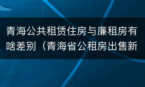 青海公共租赁住房与廉租房有啥差别（青海省公租房出售新原则）