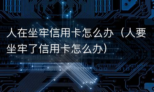 人在坐牢信用卡怎么办（人要坐牢了信用卡怎么办）
