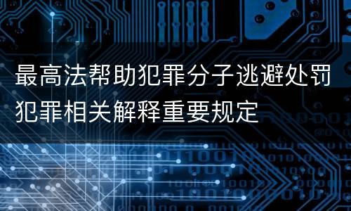最高法帮助犯罪分子逃避处罚犯罪相关解释重要规定