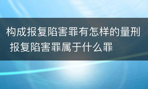 构成报复陷害罪有怎样的量刑 报复陷害罪属于什么罪