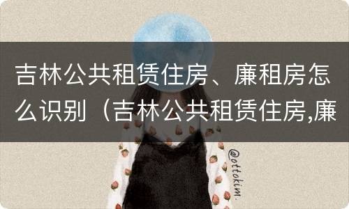 吉林公共租赁住房、廉租房怎么识别（吉林公共租赁住房,廉租房怎么识别的）