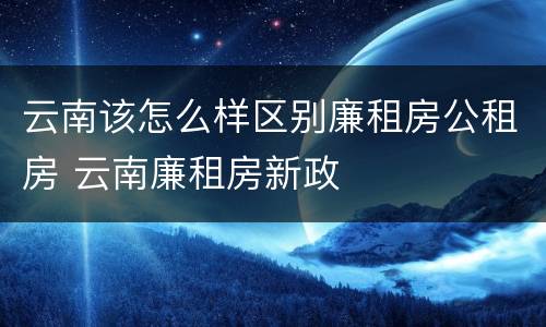 云南该怎么样区别廉租房公租房 云南廉租房新政