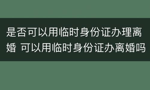 是否可以用临时身份证办理离婚 可以用临时身份证办离婚吗