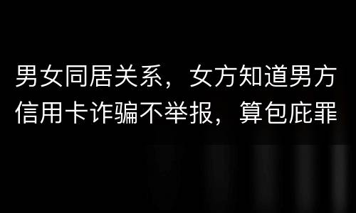 男女同居关系，女方知道男方信用卡诈骗不举报，算包庇罪吗