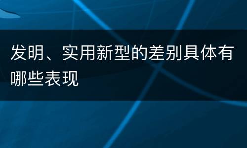 发明、实用新型的差别具体有哪些表现