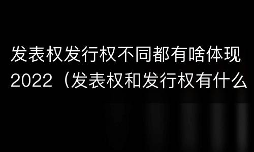 发表权发行权不同都有啥体现2022（发表权和发行权有什么区别）
