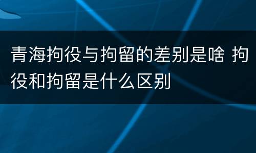青海拘役与拘留的差别是啥 拘役和拘留是什么区别