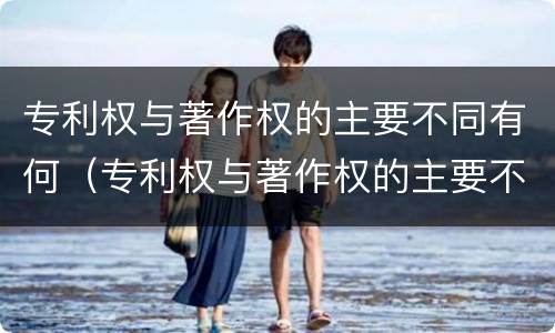 专利权与著作权的主要不同有何（专利权与著作权的主要不同有何特点）