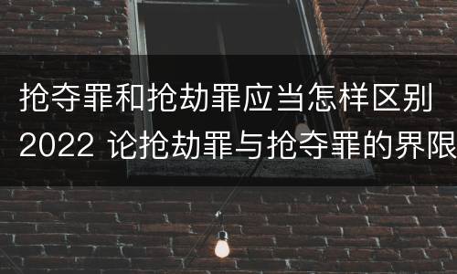 抢夺罪和抢劫罪应当怎样区别2022 论抢劫罪与抢夺罪的界限