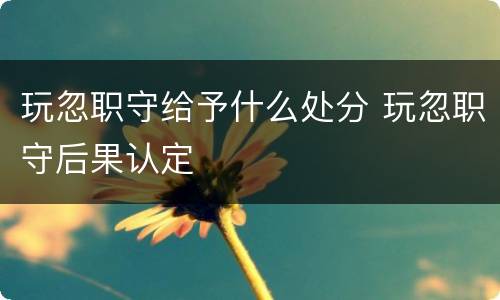 玩忽职守给予什么处分 玩忽职守后果认定