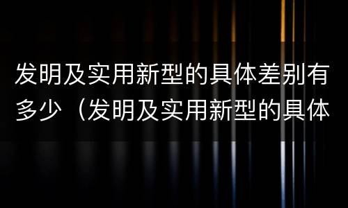 发明及实用新型的具体差别有多少（发明及实用新型的具体差别有多少个）