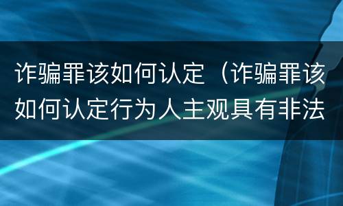诈骗罪该如何认定（诈骗罪该如何认定行为人主观具有非法占有目的）