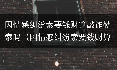 因情感纠纷索要钱财算敲诈勒索吗（因情感纠纷索要钱财算敲诈勒索吗怎么处理）