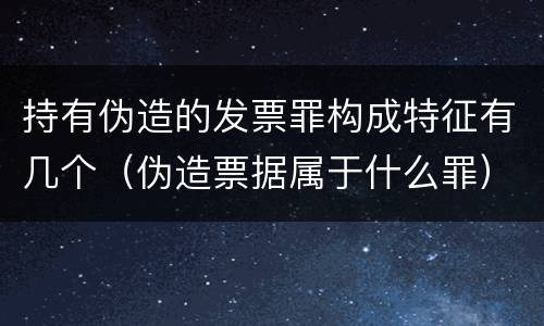 持有伪造的发票罪构成特征有几个（伪造票据属于什么罪）