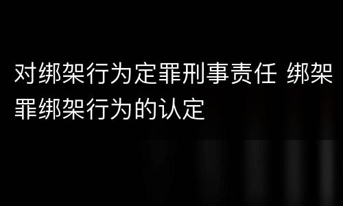 对绑架行为定罪刑事责任 绑架罪绑架行为的认定