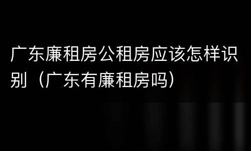 广东廉租房公租房应该怎样识别（广东有廉租房吗）