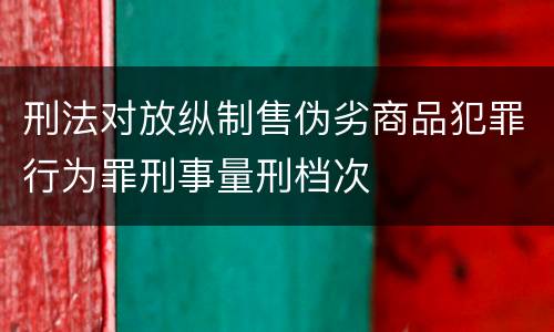 刑法对放纵制售伪劣商品犯罪行为罪刑事量刑档次