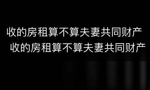 收的房租算不算夫妻共同财产 收的房租算不算夫妻共同财产呢