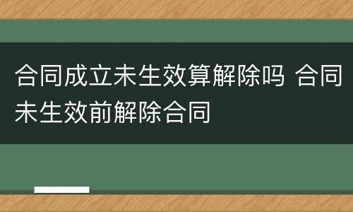 合同成立未生效算解除吗 合同未生效前解除合同