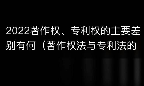 2022著作权、专利权的主要差别有何（著作权法与专利法的区别）
