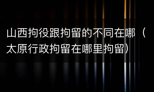 山西拘役跟拘留的不同在哪（太原行政拘留在哪里拘留）