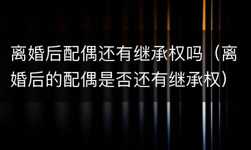 离婚后配偶还有继承权吗（离婚后的配偶是否还有继承权）