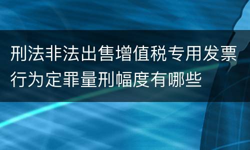 刑法非法出售增值税专用发票行为定罪量刑幅度有哪些