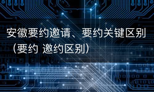 安徽要约邀请、要约关键区别（要约 邀约区别）