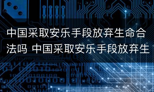 中国采取安乐手段放弃生命合法吗 中国采取安乐手段放弃生命合法吗知乎
