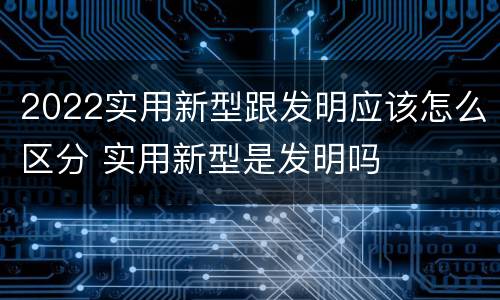 2022实用新型跟发明应该怎么区分 实用新型是发明吗