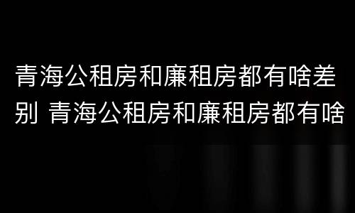 青海公租房和廉租房都有啥差别 青海公租房和廉租房都有啥差别吗