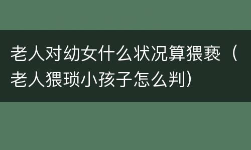 老人对幼女什么状况算猥亵（老人猥琐小孩子怎么判）