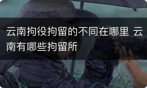 云南拘役拘留的不同在哪里 云南有哪些拘留所