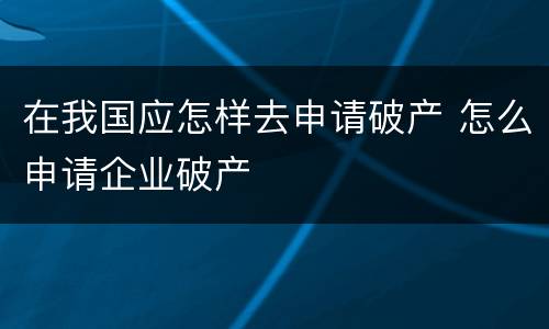 在我国应怎样去申请破产 怎么申请企业破产