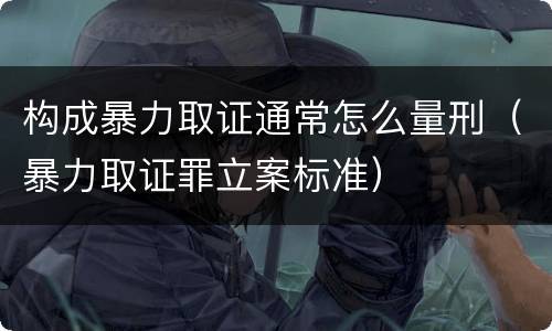构成暴力取证通常怎么量刑（暴力取证罪立案标准）