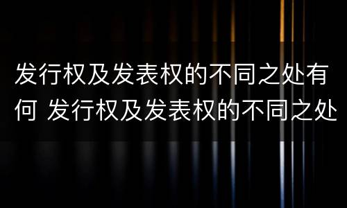 发行权及发表权的不同之处有何 发行权及发表权的不同之处有何区别