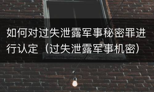 如何对过失泄露军事秘密罪进行认定（过失泄露军事机密）
