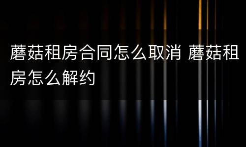 蘑菇租房合同怎么取消 蘑菇租房怎么解约