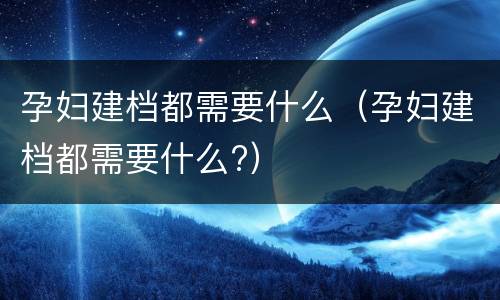 孕妇建档都需要什么（孕妇建档都需要什么?）