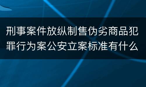 刑事案件放纵制售伪劣商品犯罪行为案公安立案标准有什么规定