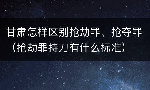 甘肃怎样区别抢劫罪、抢夺罪（抢劫罪持刀有什么标准）