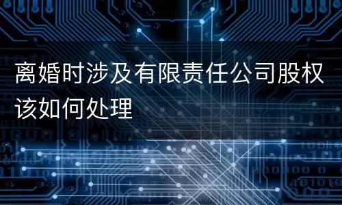 离婚时涉及有限责任公司股权该如何处理