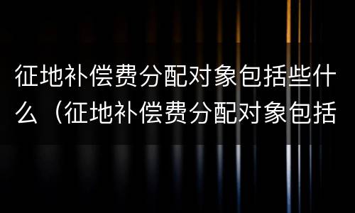 征地补偿费分配对象包括些什么（征地补偿费分配对象包括些什么）