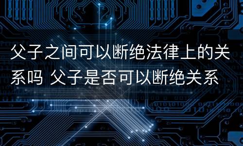 父子之间可以断绝法律上的关系吗 父子是否可以断绝关系