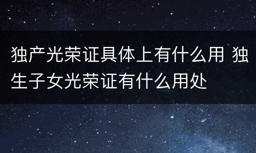 独产光荣证具体上有什么用 独生子女光荣证有什么用处